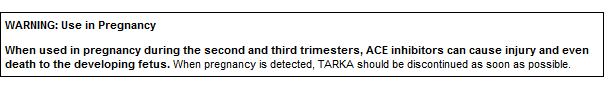 WARNING: Use in Pregnancy When used in pregnancy during the second and third trimesters, ACE inhibitors can cause injury and even death to the developing fetus. When pregnancy is detected, TARKA should be discontinued as soon as possible.